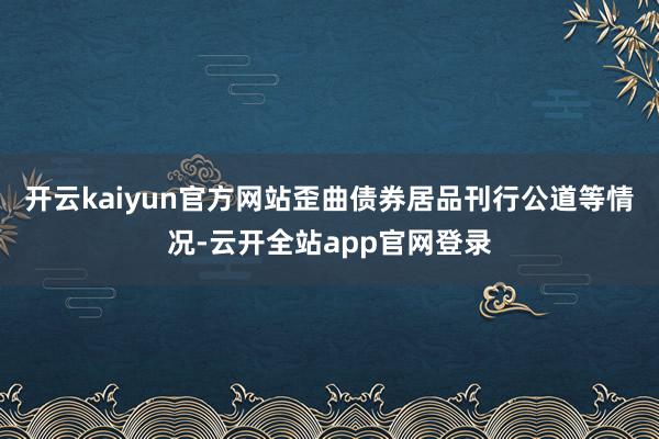 开云kaiyun官方网站歪曲债券居品刊行公道等情况-云开全站app官网登录