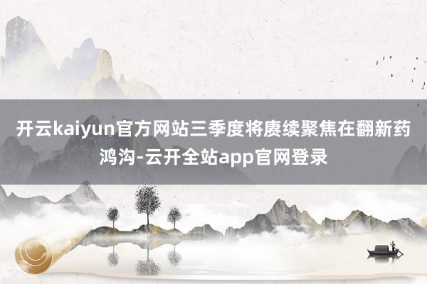 开云kaiyun官方网站三季度将赓续聚焦在翻新药鸿沟-云开全站app官网登录