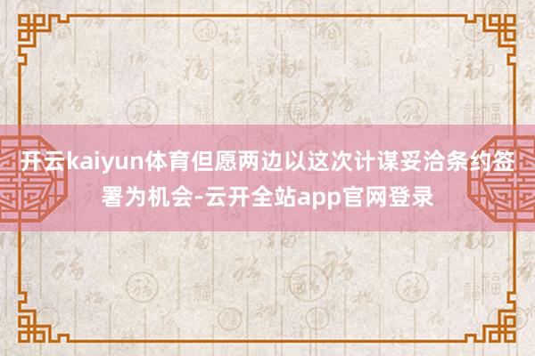 开云kaiyun体育但愿两边以这次计谋妥洽条约签署为机会-云开全站app官网登录