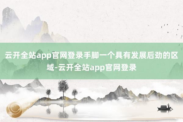 云开全站app官网登录手脚一个具有发展后劲的区域-云开全站app官网登录
