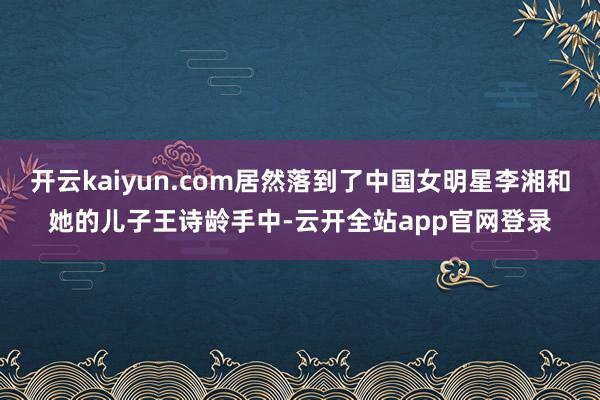 开云kaiyun.com居然落到了中国女明星李湘和她的儿子王诗龄手中-云开全站app官网登录