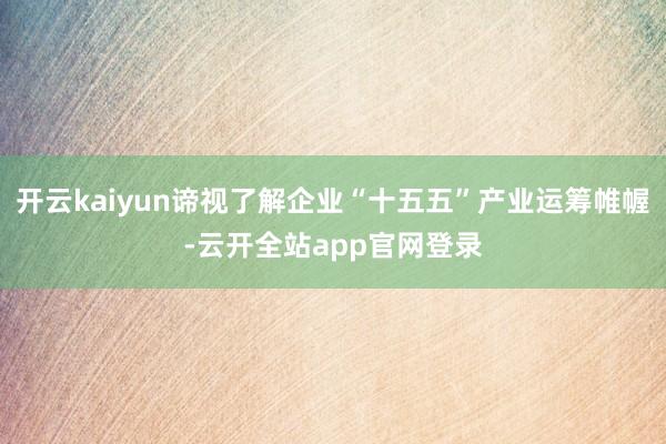 开云kaiyun谛视了解企业“十五五”产业运筹帷幄-云开全站app官网登录