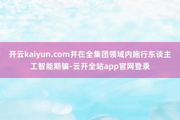 开云kaiyun.com并在全集团领域内施行东谈主工智能期骗-云开全站app官网登录