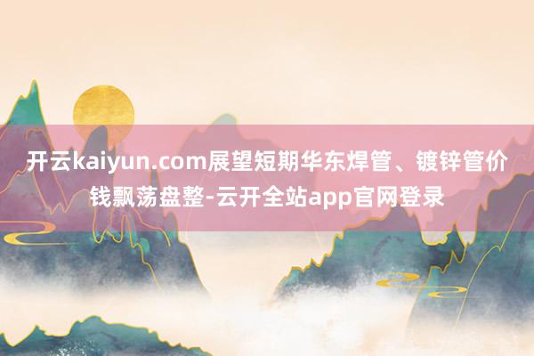 开云kaiyun.com展望短期华东焊管、镀锌管价钱飘荡盘整-云开全站app官网登录