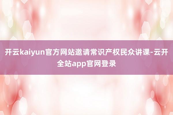 开云kaiyun官方网站邀请常识产权民众讲课-云开全站app官网登录