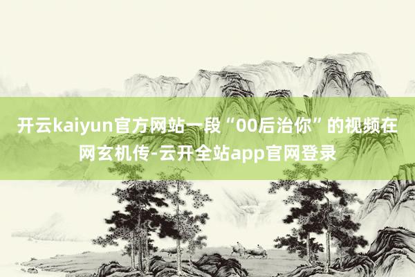 开云kaiyun官方网站一段“00后治你”的视频在网玄机传-云开全站app官网登录