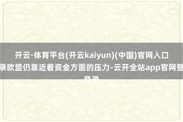 开云·体育平台(开云kaiyun)(中国)官网入口登录欧盟仍靠近着资金方面的压力-云开全站app官网登录
