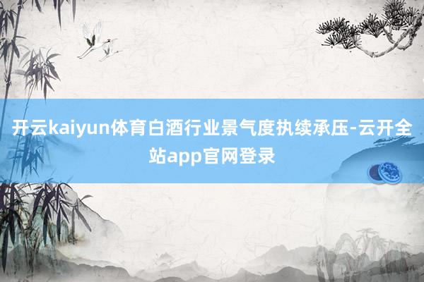 开云kaiyun体育白酒行业景气度执续承压-云开全站app官网登录