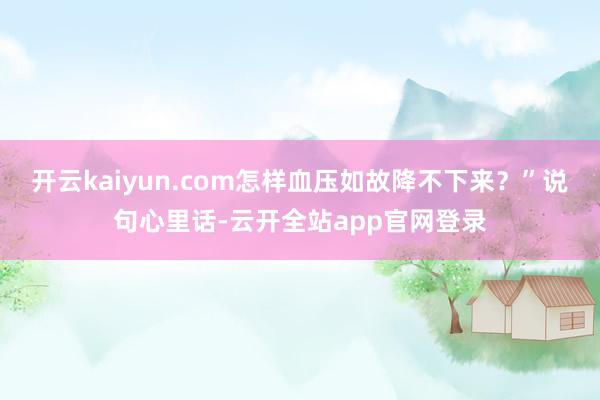 开云kaiyun.com怎样血压如故降不下来？”说句心里话-云开全站app官网登录