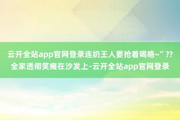 云开全站app官网登录连奶王人要抢着喝咯~”??全家透彻笑瘫在沙发上-云开全站app官网登录