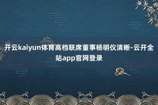 开云kaiyun体育高档联席董事杨明仪清晰-云开全站app官网登录