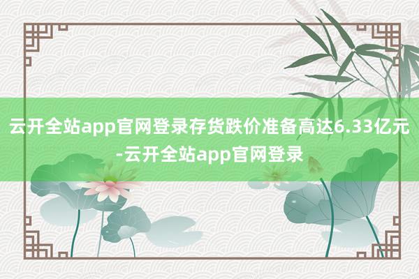 云开全站app官网登录存货跌价准备高达6.33亿元-云开全站app官网登录