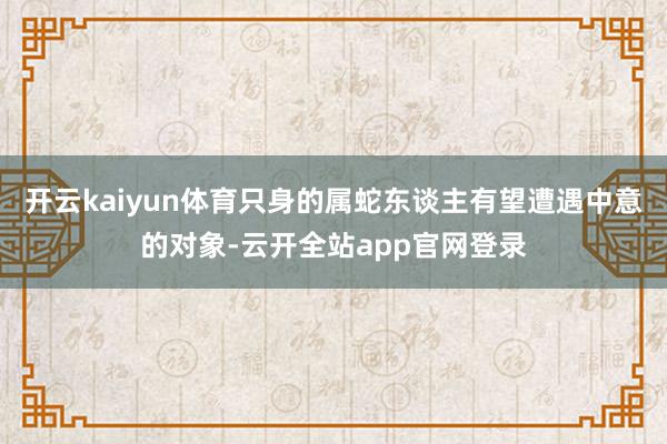 开云kaiyun体育只身的属蛇东谈主有望遭遇中意的对象-云开全站app官网登录