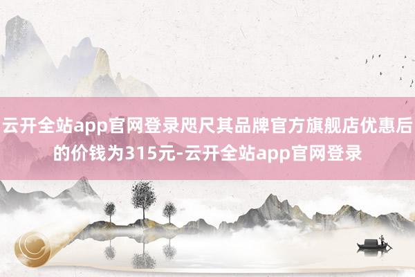 云开全站app官网登录咫尺其品牌官方旗舰店优惠后的价钱为315元-云开全站app官网登录