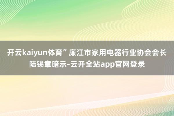 开云kaiyun体育”廉江市家用电器行业协会会长陆锡章暗示-云开全站app官网登录