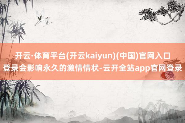 开云·体育平台(开云kaiyun)(中国)官网入口登录会影响永久的激情情状-云开全站app官网登录