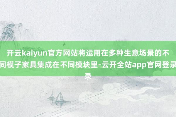 开云kaiyun官方网站将运用在多种生意场景的不同模子家具集成在不同模块里-云开全站app官网登录