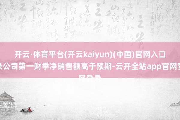 开云·体育平台(开云kaiyun)(中国)官网入口登录公司第一财季净销售额高于预期-云开全站app官网登录