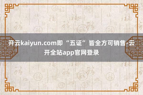开云kaiyun.com即 “五证” 皆全方可销售-云开全站app官网登录