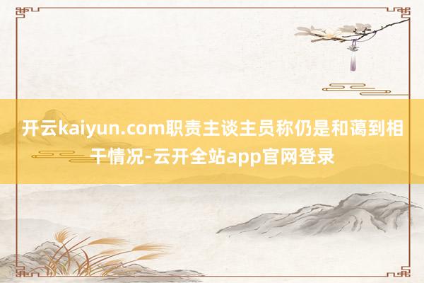 开云kaiyun.com职责主谈主员称仍是和蔼到相干情况-云开全站app官网登录