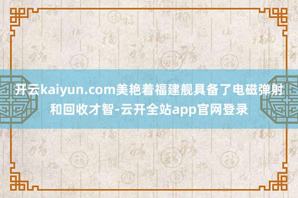 开云kaiyun.com美艳着福建舰具备了电磁弹射和回收才智-云开全站app官网登录