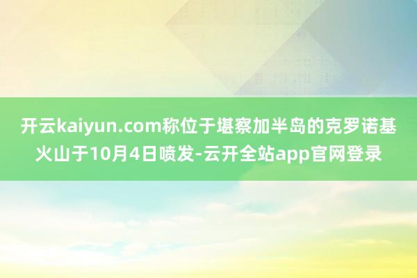 开云kaiyun.com称位于堪察加半岛的克罗诺基火山于10月4日喷发-云开全站app官网登录