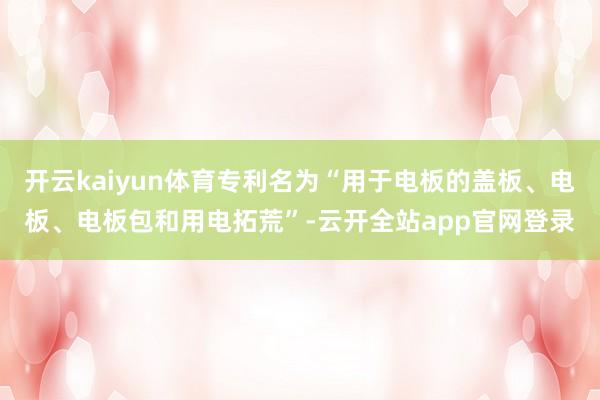 开云kaiyun体育专利名为“用于电板的盖板、电板、电板包和用电拓荒”-云开全站app官网登录