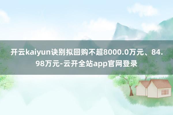 开云kaiyun诀别拟回购不超8000.0万元、84.98万元-云开全站app官网登录