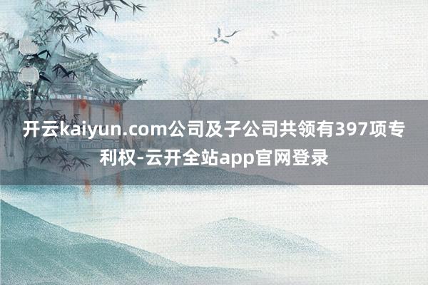 开云kaiyun.com公司及子公司共领有397项专利权-云开全站app官网登录