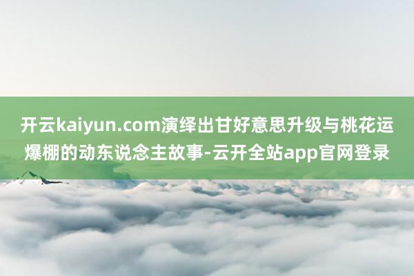 开云kaiyun.com演绎出甘好意思升级与桃花运爆棚的动东说念主故事-云开全站app官网登录