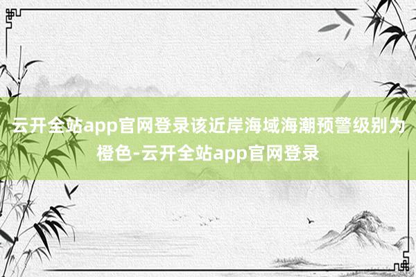 云开全站app官网登录该近岸海域海潮预警级别为橙色-云开全站app官网登录