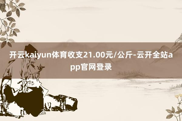 开云kaiyun体育收支21.00元/公斤-云开全站app官网登录