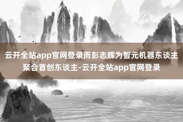 云开全站app官网登录而彭志辉为智元机器东谈主聚合首创东谈主-云开全站app官网登录