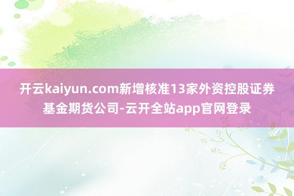 开云kaiyun.com新增核准13家外资控股证券基金期货公司-云开全站app官网登录