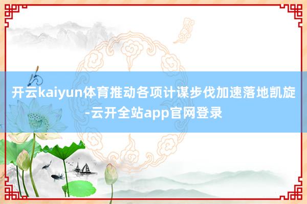 开云kaiyun体育推动各项计谋步伐加速落地凯旋-云开全站app官网登录