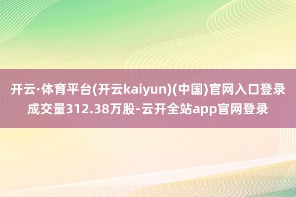 开云·体育平台(开云kaiyun)(中国)官网入口登录成交量312.38万股-云开全站app官网登录