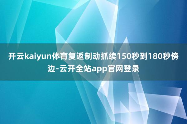 开云kaiyun体育复返制动抓续150秒到180秒傍边-云开全站app官网登录