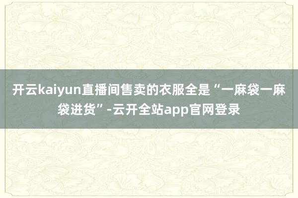 开云kaiyun直播间售卖的衣服全是“一麻袋一麻袋进货”-云开全站app官网登录