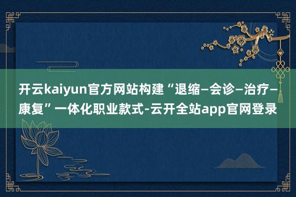 开云kaiyun官方网站构建“退缩—会诊—治疗—康复”一体化职业款式-云开全站app官网登录