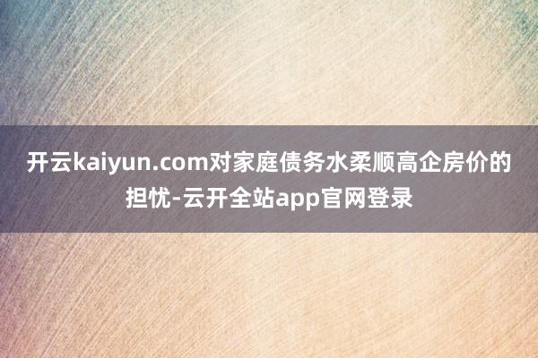 开云kaiyun.com对家庭债务水柔顺高企房价的担忧-云开全站app官网登录