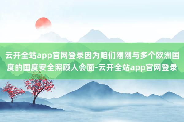 云开全站app官网登录因为咱们刚刚与多个欧洲国度的国度安全照顾人会面-云开全站app官网登录