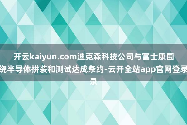 开云kaiyun.com迪克森科技公司与富士康围绕半导体拼装和测试达成条约-云开全站app官网登录