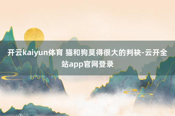 开云kaiyun体育 猫和狗莫得很大的判袂-云开全站app官网登录