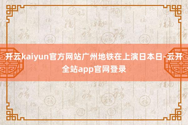 开云kaiyun官方网站广州地铁在上演日本日-云开全站app官网登录