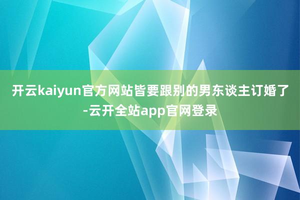 开云kaiyun官方网站皆要跟别的男东谈主订婚了-云开全站app官网登录