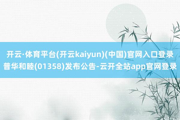 开云·体育平台(开云kaiyun)(中国)官网入口登录普华和睦(01358)发布公告-云开全站app官网登录