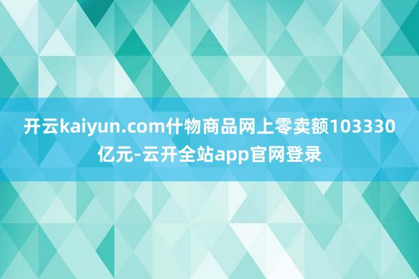 开云kaiyun.com什物商品网上零卖额103330亿元-云开全站app官网登录