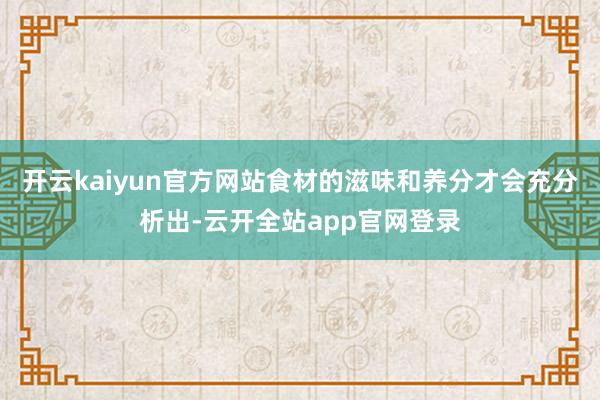 开云kaiyun官方网站食材的滋味和养分才会充分析出-云开全站app官网登录
