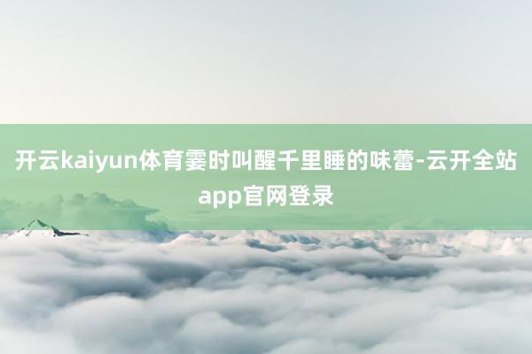 开云kaiyun体育霎时叫醒千里睡的味蕾-云开全站app官网登录
