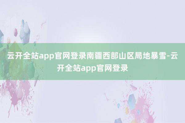 云开全站app官网登录南疆西部山区局地暴雪-云开全站app官网登录